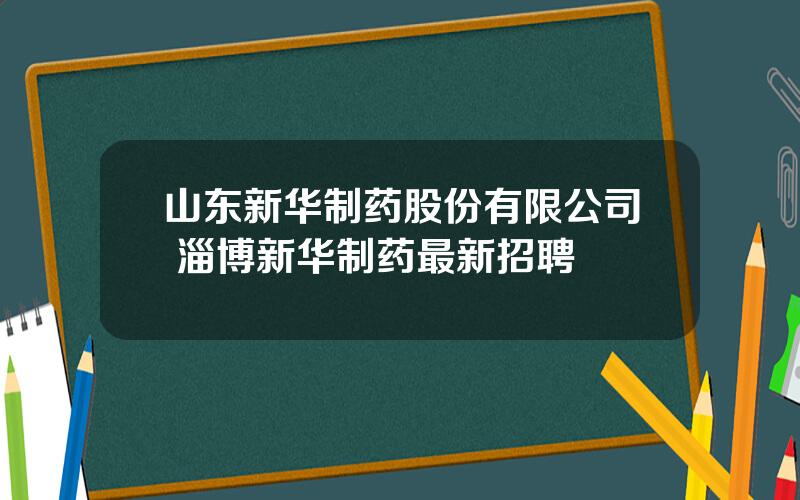 山东新华制药股份有限公司 淄博新华制药最新招聘